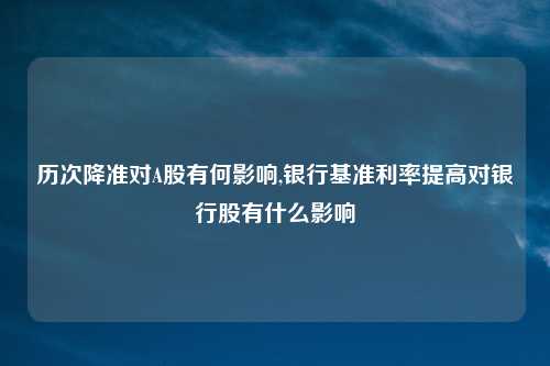 历次降准对A股有何影响,银行基准利率提高对银行股有什么影响
