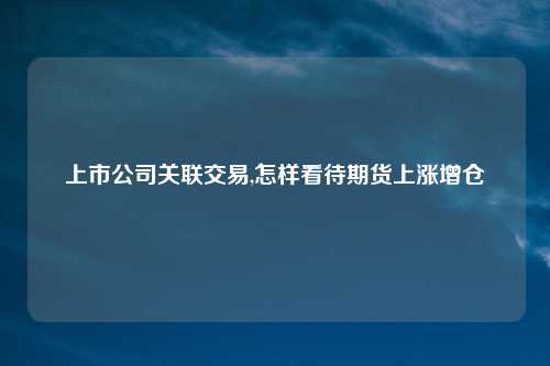 上市公司关联交易,怎样看待期货上涨增仓