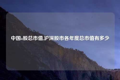 中国a股总市值,沪深股市各年度总市值有多少