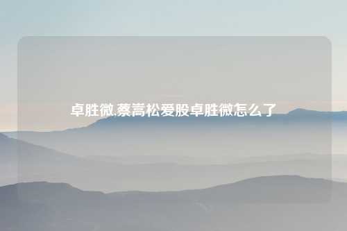 卓胜微,蔡嵩松爱股卓胜微怎么了