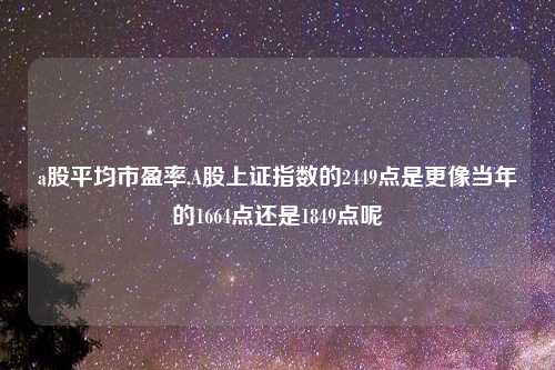 a股平均市盈率,A股上证指数的2449点是更像当年的1664点还是1849点呢