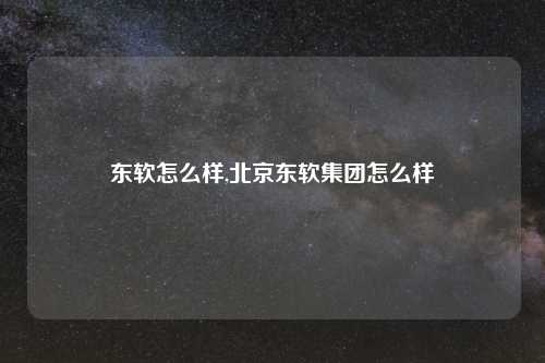 东软怎么样,北京东软集团怎么样