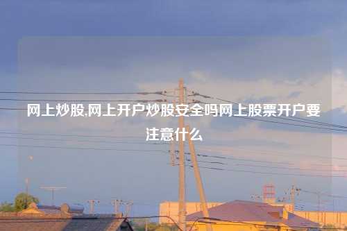 网上炒股,网上开户炒股安全吗网上股票开户要注意什么