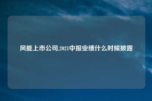 风能上市公司,2021中报业绩什么时候披露