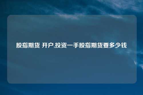 股指期货 开户,投资一手股指期货要多少钱