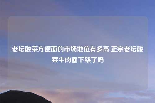 老坛酸菜方便面的市场地位有多高,正宗老坛酸菜牛肉面下架了吗
