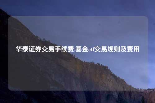 华泰证券交易手续费,基金etf交易规则及费用