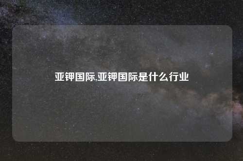 亚钾国际,亚钾国际是什么行业