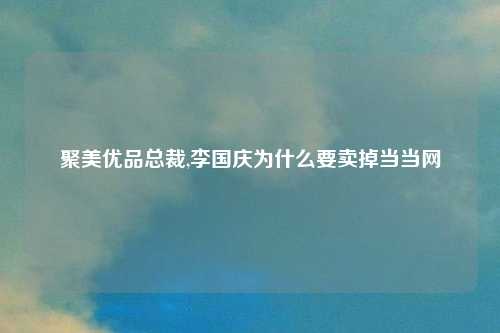聚美优品总裁,李国庆为什么要卖掉当当网