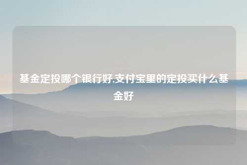 基金定投哪个银行好,支付宝里的定投买什么基金好