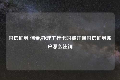 国信证券 佣金,办理工行卡时被开通国信证券账户怎么注销