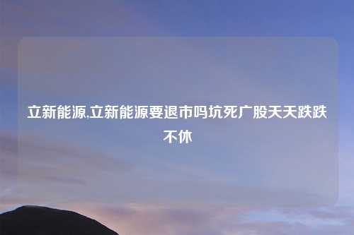 立新能源,立新能源要退市吗坑死广股天天跌跌不休