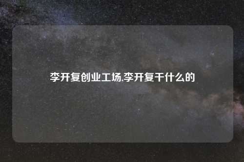 李开复创业工场,李开复干什么的