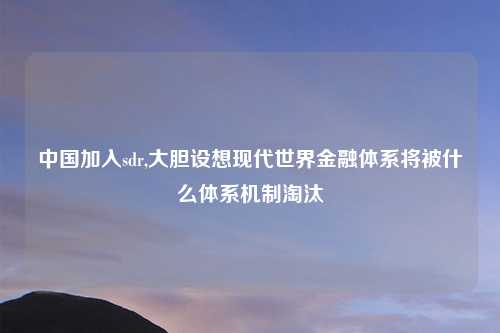 中国加入sdr,大胆设想现代世界金融体系将被什么体系机制淘汰