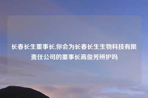 长春长生董事长,你会为长春长生生物科技有限责任公司的董事长高俊芳辨护吗