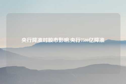 央行降准对股市影响,央行7500亿降准