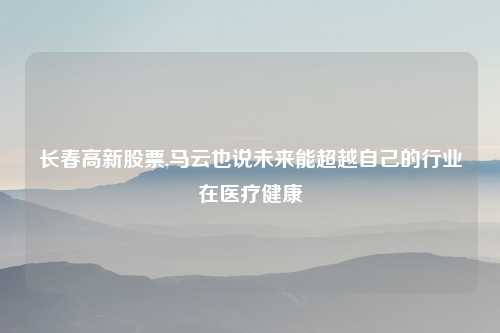 长春高新股票,马云也说未来能超越自己的行业在医疗健康