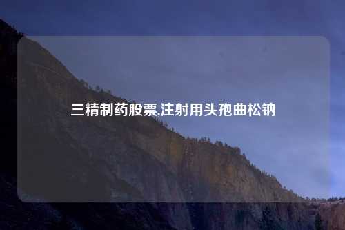 三精制药股票,注射用头孢曲松钠