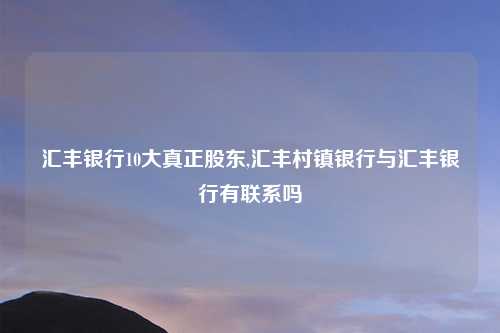 汇丰银行10大真正股东,汇丰村镇银行与汇丰银行有联系吗