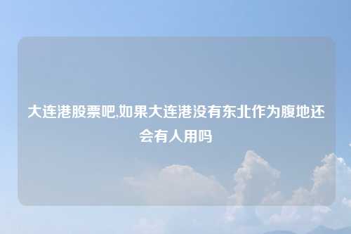 大连港股票吧,如果大连港没有东北作为腹地还会有人用吗