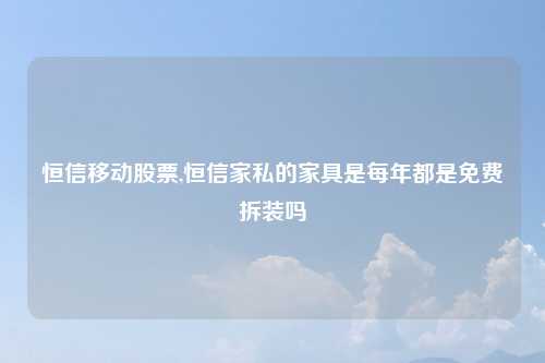 恒信移动股票,恒信家私的家具是每年都是免费拆装吗