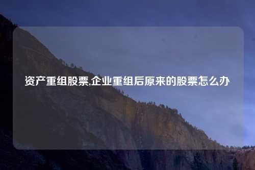 资产重组股票,企业重组后原来的股票怎么办