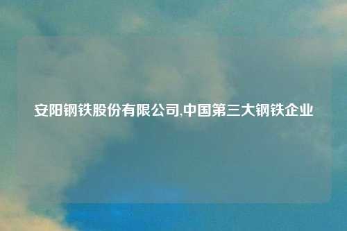 安阳钢铁股份有限公司,中国第三大钢铁企业