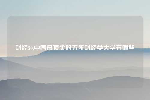 财经50,中国最顶尖的五所财经类大学有哪些