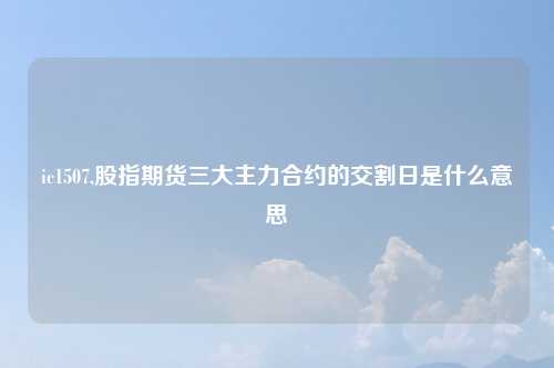 ic1507,股指期货三大主力合约的交割日是什么意思