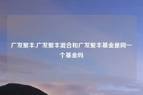 广发聚丰,广发聚丰混合和广发聚丰基金是同一个基金吗