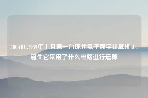 300ABC,1939年十月第一台现代电子数字计算机abc诞生它采用了什么电路进行运算