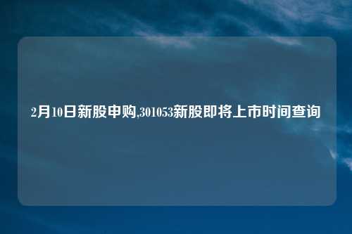 2月10日新股申购,301053新股即将上市时间查询