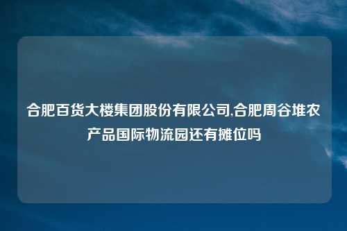合肥百货大楼集团股份有限公司,合肥周谷堆农产品国际物流园还有摊位吗