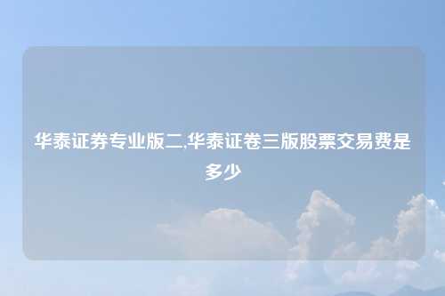 华泰证券专业版二,华泰证卷三版股票交易费是多少