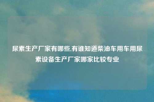尿素生产厂家有哪些,有谁知道柴油车用车用尿素设备生产厂家哪家比较专业