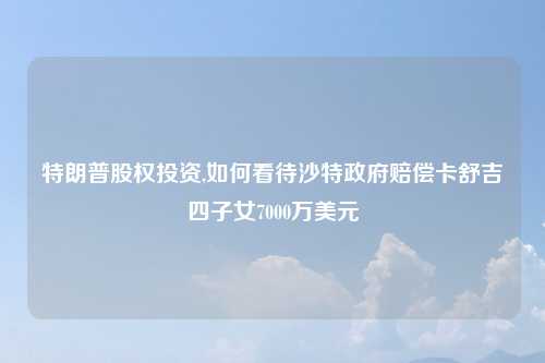 特朗普股权投资,如何看待沙特政府赔偿卡舒吉四子女7000万美元