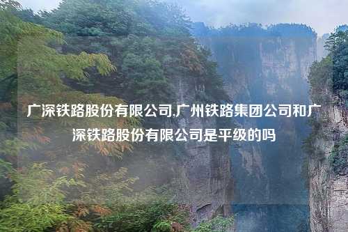 广深铁路股份有限公司,广州铁路集团公司和广深铁路股份有限公司是平级的吗