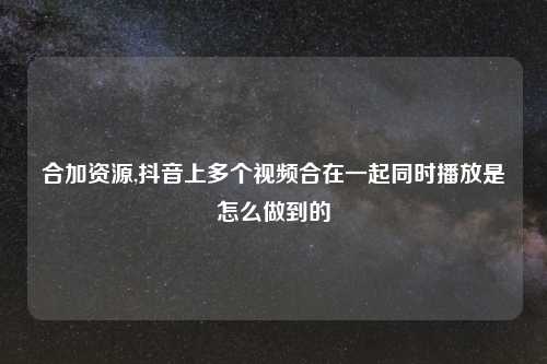合加资源,抖音上多个视频合在一起同时播放是怎么做到的