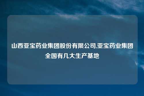 山西亚宝药业集团股份有限公司,亚宝药业集团全国有几大生产基地