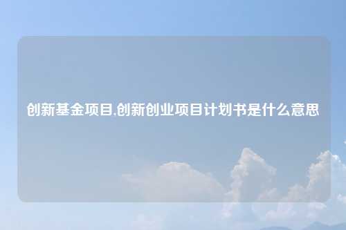 创新基金项目,创新创业项目计划书是什么意思