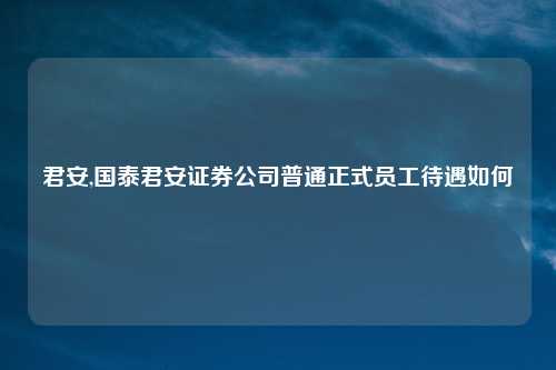 君安,国泰君安证券公司普通正式员工待遇如何