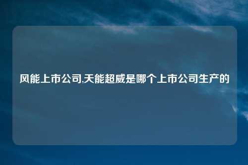 风能上市公司,天能超威是哪个上市公司生产的