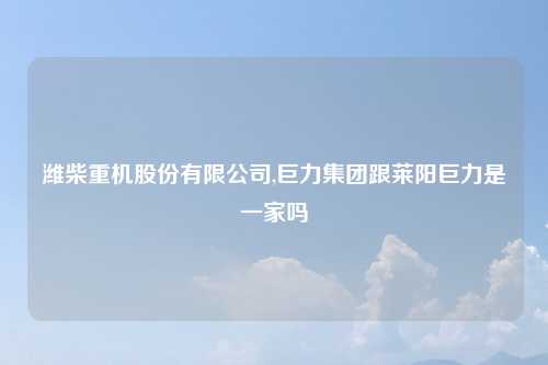 潍柴重机股份有限公司,巨力集团跟莱阳巨力是一家吗