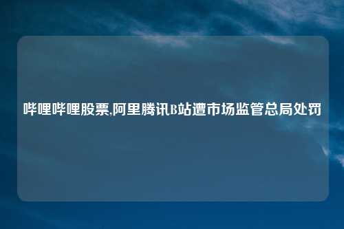 哔哩哔哩股票,阿里腾讯B站遭市场监管总局处罚