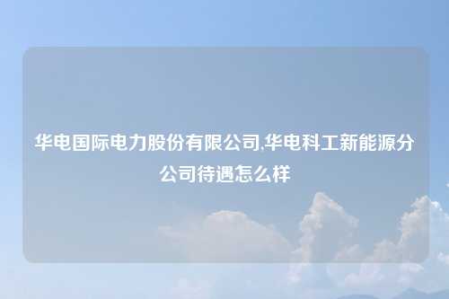 华电国际电力股份有限公司,华电科工新能源分公司待遇怎么样