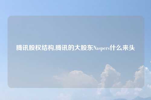 腾讯股权结构,腾讯的大股东Naspers什么来头