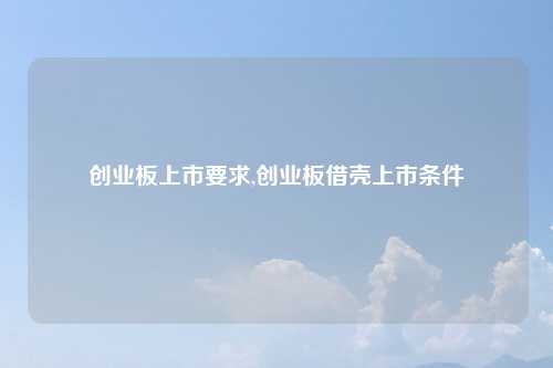 创业板上市要求,创业板借壳上市条件