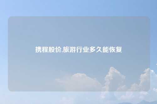 携程股价,旅游行业多久能恢复