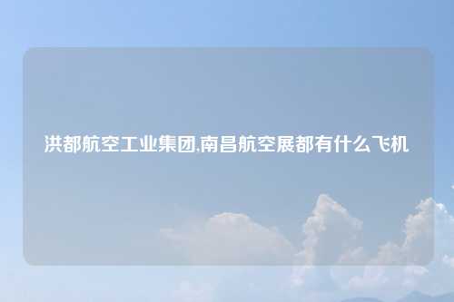 洪都航空工业集团,南昌航空展都有什么飞机