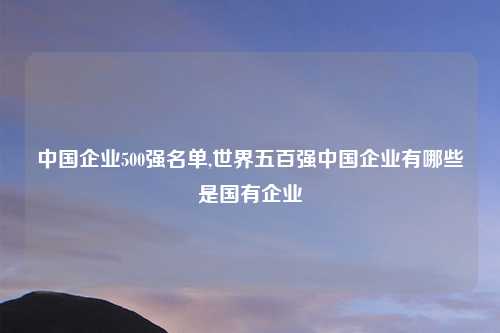 中国企业500强名单,世界五百强中国企业有哪些是国有企业